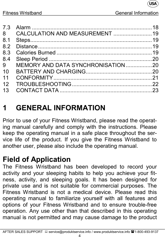    Fitness Wristband General Information   AFTER SALES SUPPORT   service@produktservice.info / www.produktservice.info 1-800-493-9137 4 7.3 Alarm .............................................................................. 18 8 CALCULATION AND MEASUREMENT ......................... 19 8.1 Steps ............................................................................... 19 8.2 Distance .......................................................................... 19 8.3 Calories Burned .............................................................. 19 8.4 Sleep Period ................................................................... 20 9 MEMORY AND DATA SYNCHRONISATION ................. 20 10 BATTERY AND CHARGING ........................................... 20 11 CONFORMITY ................................................................ 21 12 TROUBLESHOOTING .................................................... 22 13 CONTACT DATA ............................................................ 23  1  GENERAL INFORMATION Prior to use of your Fitness Wristband, please read the operat-ing manual carefully and comply with the instructions. Please keep the operating manual in a safe place throughout the ser-vice life of the product. If you give the Fitness Wristband to another user, please also include the operating manual.   Field of Application The Fitness Wristband has been developed to record your activity and your sleeping habits to help you achieve your fit-ness, activity, and sleeping goals. It has been designed for private use and is not suitable for commercial purposes. The Fitness Wristband is not a medical device. Please read this operating manual to familiarize yourself with all features and options of your Fitness Wristband and to ensure trouble-free operation. Any use other than that described in this operating manual is not permitted and may cause damage to the product 