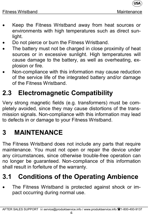    Fitness Wristband Maintenance   AFTER SALES SUPPORT   service@produktservice.info / www.produktservice.info 1-800-493-9137 6 • Keep the Fitness Wristband away from heat sources or environments with high temperatures such as direct sun-light. • Do not pierce or burn the Fitness Wristband. • The battery must not be charged in close proximity of heat sources or in excessive sunlight. High temperatures will cause damage to the battery, as well as overheating, ex-plosion or fire. • Non-compliance with this information may cause reduction of the service life of the integrated battery and/or damage of the Fitness Wristband. 2.3 Electromagnetic Compatibility Very strong magnetic fields (e.g. transformers) must be com-pletely avoided, since they may cause distortions of the trans-mission signals. Non-compliance with this information may lead to defects in or damage to your Fitness Wristband. 3  MAINTENANCE The Fitness Wristband does not include any parts that require maintenance. You must not open or repair the device under any circumstances, since otherwise trouble-free operation can no longer be guaranteed. Non-compliance of this information shall result in forfeiture of the warranty. 3.1 Conditions of the Operating Ambience • The Fitness Wristband is protected against shock or im-pact occurring during normal use. 