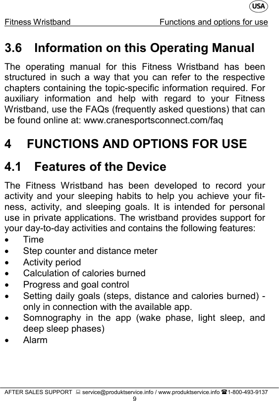    Fitness Wristband Functions and options for use   AFTER SALES SUPPORT   service@produktservice.info / www.produktservice.info 1-800-493-9137 9 3.6 Information on this Operating Manual The operating manual for this Fitness Wristband has been structured  in  such  a way that you can refer to the respective chapters containing the topic-specific information required. For auxiliary information and help with regard to your Fitness Wristband, use the FAQs (frequently asked questions) that can be found online at: www.cranesportsconnect.com/faq 4  FUNCTIONS AND OPTIONS FOR USE 4.1 Features of the Device The Fitness Wristband has been developed to record your activity and your sleeping habits to help you achieve your fit-ness, activity, and sleeping goals. It is intended for personal use in private applications. The wristband provides support for your day-to-day activities and contains the following features: • Time • Step counter and distance meter • Activity period • Calculation of calories burned • Progress and goal control • Setting daily goals (steps, distance and calories burned) - only in connection with the available app. • Somnography in the app (wake phase, light sleep, and deep sleep phases) •  Alarm 