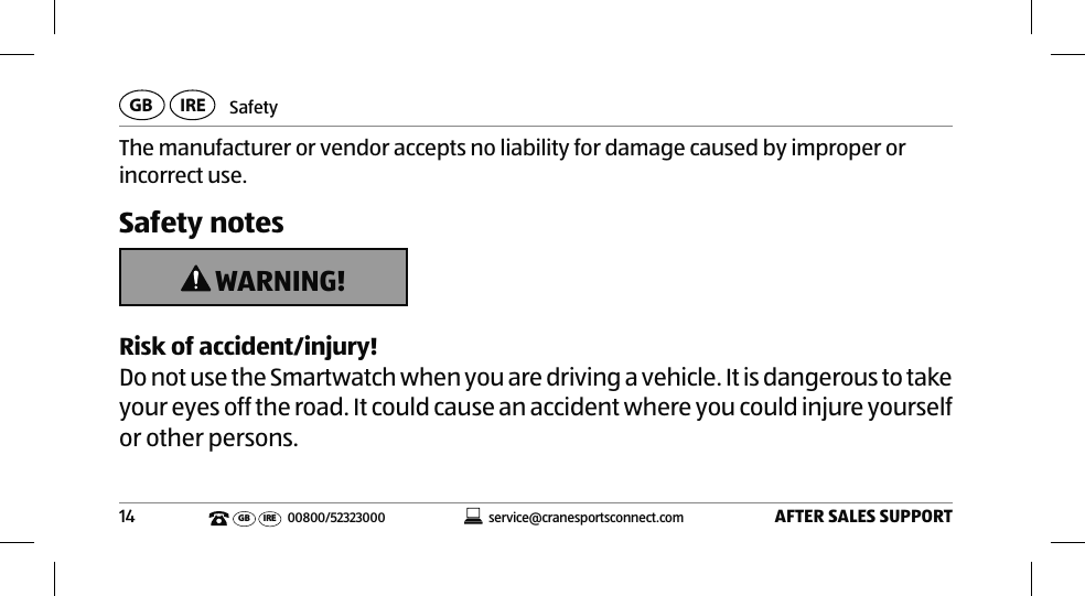 SafetyAFTER SALES SUPPORT14service@cranesportsconnect.comGBIREGB IRE 00800/52323000The manufacturer or vendor accepts no liability for damage caused by improper or incorrect use. Safety notes WARNING!Risk of accident/injury!Do not use the Smartwatch when you are driving a vehicle. It is dangerous to take your eyes off the road. It could cause an accident where you could injure yourself or other persons.