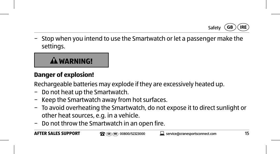 Safety15AFTER SALES SUPPORTservice@cranesportsconnect.comGBIREGB IRE 00800/52323000 − Stop when you intend to use the Smartwatch or let a passenger make the settings. WARNING!Danger of explosion!Rechargeable batteries may explode if they are excessively heated up. − Do not heat up the Smartwatch.  − Keep the Smartwatch away from hot surfaces.  − To avoid overheating the Smartwatch, do not expose it to direct sunlight or other heat sources, e.g. in a vehicle. − Do not throw the Smartwatch in an open fire. 