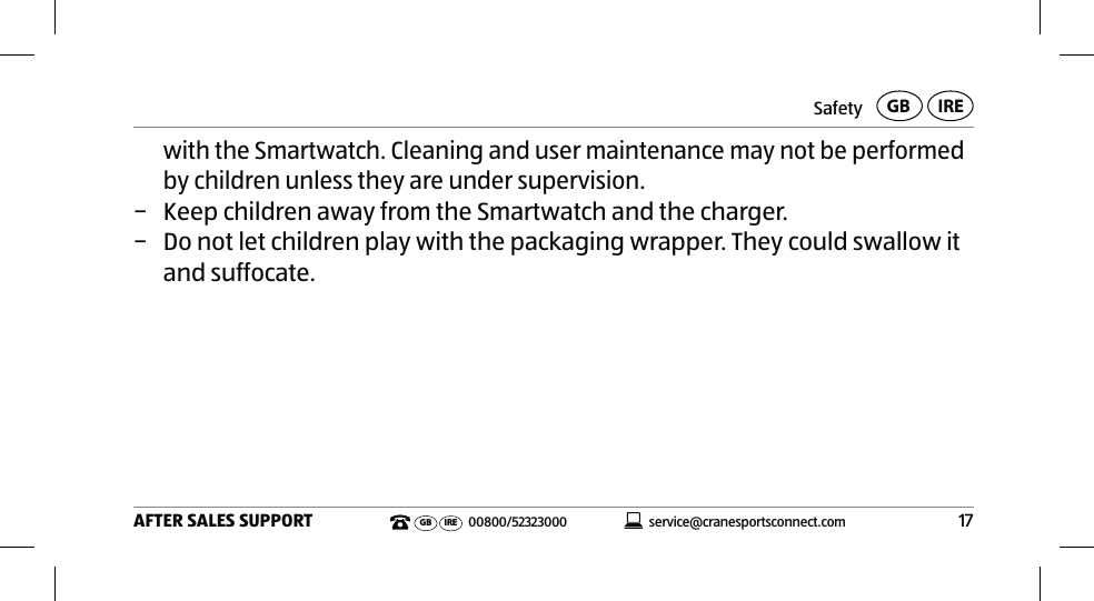 Safety17AFTER SALES SUPPORTservice@cranesportsconnect.comGBIREGB IRE 00800/52323000with the Smartwatch. Cleaning and user maintenance may not be performed by children unless they are under supervision. − Keep children away from the Smartwatch and the charger. − Do not let children play with the packaging wrapper. They could swallow it and suffocate.