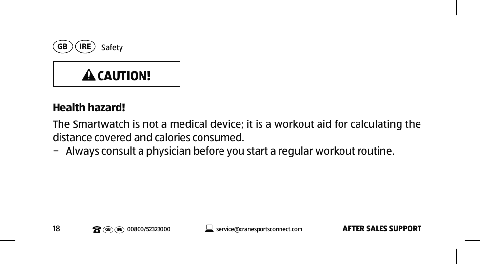 SafetyAFTER SALES SUPPORT18service@cranesportsconnect.comGBIREGB IRE 00800/52323000 CAUTION!Health hazard!The Smartwatch is not a medical device; it is a workout aid for calculating the distance covered and calories consumed. − Always consult a physician before you start a regular workout routine.