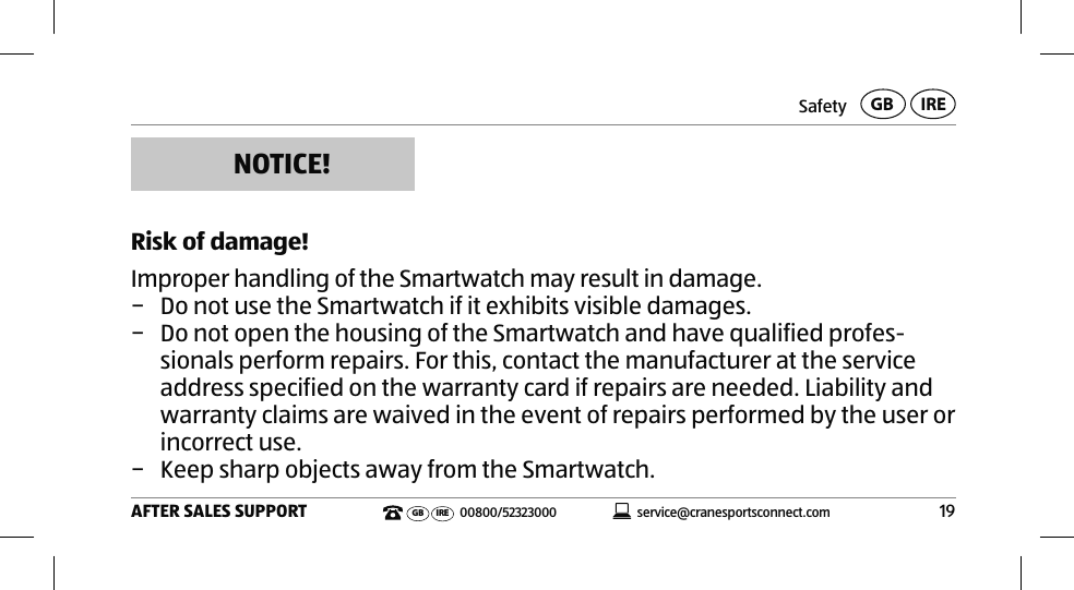 Safety19AFTER SALES SUPPORTservice@cranesportsconnect.comGBIREGB IRE 00800/52323000NOTICE! Risk of damage!Improper handling of the Smartwatch may result in damage. − Do not use the Smartwatch if it exhibits visible damages.  − Do not open the housing of the Smartwatch and have qualified profes-sionals perform repairs. For this, contact the manufacturer at the service address specified on the warranty card if repairs are needed. Liability and warranty claims are waived in the event of repairs performed by the user or incorrect use. − Keep sharp objects away from the Smartwatch. 