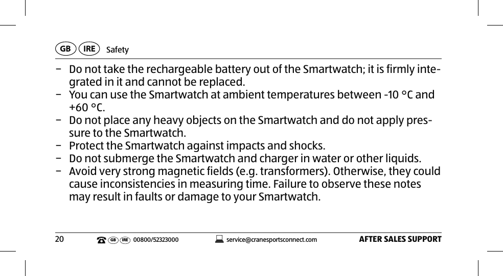 SafetyAFTER SALES SUPPORT20service@cranesportsconnect.comGBIREGB IRE 00800/52323000 − Do not take the rechargeable battery out of the Smartwatch; it is firmly inte-grated in it and cannot be replaced.  − You can use the Smartwatch at ambient temperatures between -10°C and +60°C.  − Do not place any heavy objects on the Smartwatch and do not apply pres-sure to the Smartwatch.  − Protect the Smartwatch against impacts and shocks. − Do not submerge the Smartwatch and charger in water or other liquids. − Avoid very strong magnetic fields (e.g. transformers). Otherwise, they could cause inconsistencies in measuring time. Failure to observe these notes may result in faults or damage to your Smartwatch.