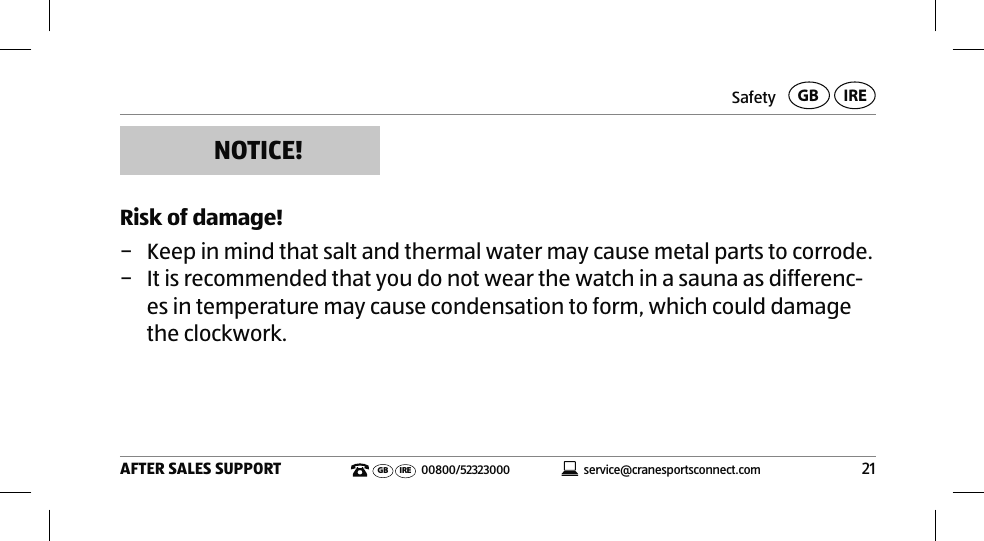 Safety21AFTER SALES SUPPORTservice@cranesportsconnect.comGBIREGB IRE 00800/52323000NOTICE!Risk of damage! − Keep in mind that salt and thermal water may cause metal parts to corrode. − It is recommended that you do not wear the watch in a sauna as differenc-es in temperature may cause condensation to form, which could damage the clockwork. 