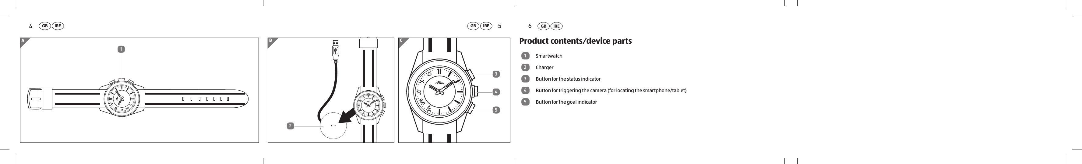 CBA12543Overview GB IRE654Product contents⁄device parts1Smartwatch2Charger3Button for the status indicator4Button for triggering the camera (for locating the smartphone/tablet)5Button for the goal indicatorGB IRE GB IRE GB IRE