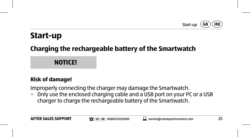 Start-up25AFTER SALES SUPPORTservice@cranesportsconnect.comGBIREGB IRE 00800/52323000Start-upCharging the rechargeable battery of the SmartwatchNOTICE!Risk of damage!Improperly connecting the charger may damage the Smartwatch. − Only use the enclosed charging cable and a USB port on your PC or a USB charger to charge the rechargeable battery of the Smartwatch. 