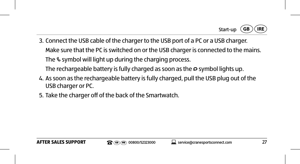 Start-up27AFTER SALES SUPPORTservice@cranesportsconnect.comGBIREGB IRE 00800/523230003. Connect the USB cable of the charger to the USB port of a PC or a USB charger.Make sure that the PC is switched on or the USB charger is connected to the mains.The   symbol will light up during the charging process.The rechargeable battery is fully charged as soon as the   symbol lights up.4. As soon as the rechargeable battery is fully charged, pull the USB plug out of the USB charger or PC.5. Take the charger off of the back of the Smartwatch.