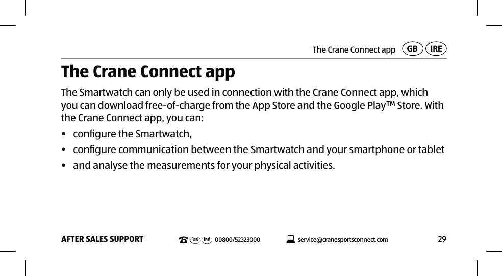 The Crane Connect app29AFTER SALES SUPPORTservice@cranesportsconnect.comGBIREGB IRE 00800/52323000The Crane Connect appThe Smartwatch can only be used in connection with the Crane Connect app, which you can download free-of-charge from the App Store and the Google Play™ Store. With the Crane Connect app, you can:•  conﬁgure the Smartwatch,•  conﬁgure communication between the Smartwatch and your smartphone or tablet•  and analyse the measurements for your physical activities.