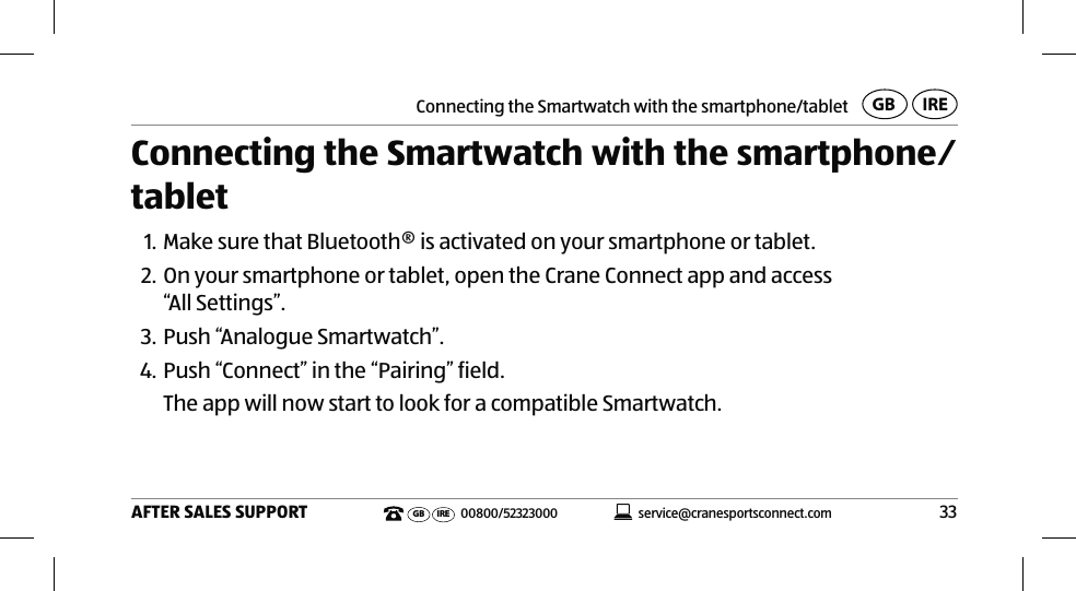 Connecting the Smartwatch with the smartphone/tablet33AFTER SALES SUPPORTservice@cranesportsconnect.comGBIREGB IRE 00800/52323000Connecting the Smartwatch with the smartphone⁄tablet1. Make sure that Bluetooth® is activated on your smartphone or tablet.2. On your smartphone or tablet, open the Crane Connect app and access  “All Settings”. 3. Push “Analogue Smartwatch”.4. Push “Connect” in the “Pairing” field.The app will now start to look for a compatible Smartwatch. 