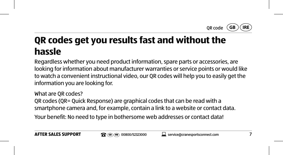 7AFTER SALES SUPPORTservice@cranesportsconnect.comGBIREGB IRE 00800/52323000QR code QR codes get you results fast and without the hassleRegardless whether you need product information, spare parts or accessories, are looking for information about manufacturer warranties or service points or would like to watch a convenient instructional video, our QR codes will help you to easily get the information you are looking for.What are QR codes?QR codes (QR= Quick Response) are graphical codes that can be read with a smartphone camera and, for example, contain a link to a website or contact data.Your benefit: No need to type in bothersome web addresses or contact data!Product contents⁄device parts1Smartwatch2Charger3Button for the status indicator4Button for triggering the camera (for locating the smartphone/tablet)5Button for the goal indicator