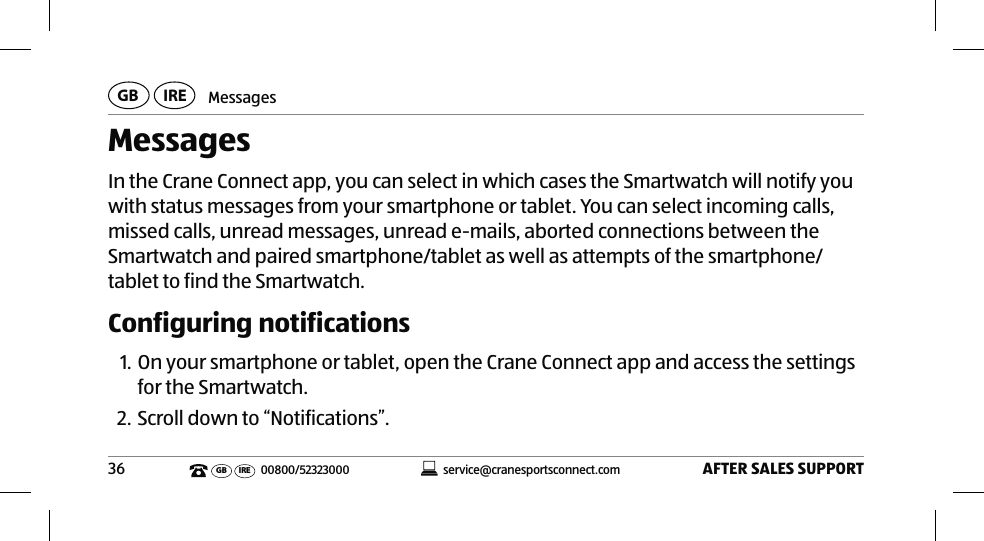 MessagesAFTER SALES SUPPORT36service@cranesportsconnect.comGBIREGB IRE 00800/52323000MessagesIn the Crane Connect app, you can select in which cases the Smartwatch will notify you with status messages from your smartphone or tablet. You can select incoming calls, missed calls, unread messages, unread e-mails, aborted connections between the Smartwatch and paired smartphone/tablet as well as attempts of the smartphone/tablet to find the Smartwatch.Configuring notifications1. On your smartphone or tablet, open the Crane Connect app and access the settings for the Smartwatch. 2. Scroll down to “Notifications”.