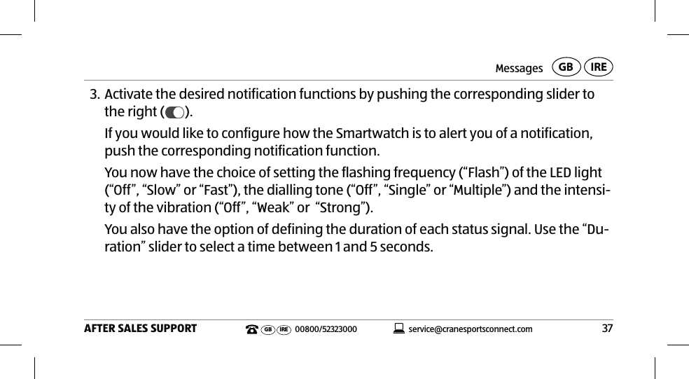 Messages37AFTER SALES SUPPORTservice@cranesportsconnect.comGBIREGB IRE 00800/523230003. Activate the desired notification functions by pushing the corresponding slider to the right ( ).If you would like to configure how the Smartwatch is to alert you of a notification, push the corresponding notification function. You now have the choice of setting the flashing frequency (“Flash”) of the LED light (“Off”, “Slow” or “Fast”), the dialling tone (“Off”, “Single” or “Multiple”) and the intensi-ty of the vibration (“Off”, “Weak” or  “Strong”). You also have the option of defining the duration of each status signal. Use the “Du-ration” slider to select a time between 1 and 5 seconds.