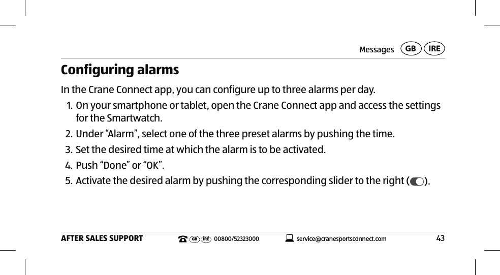 Messages43AFTER SALES SUPPORTservice@cranesportsconnect.comGBIREGB IRE 00800/52323000Configuring alarmsIn the Crane Connect app, you can configure up to three alarms per day.1. On your smartphone or tablet, open the Crane Connect app and access the settings for the Smartwatch. 2. Under “Alarm”, select one of the three preset alarms by pushing the time.3. Set the desired time at which the alarm is to be activated.4. Push “Done” or “OK”.5. Activate the desired alarm by pushing the corresponding slider to the right ( ).