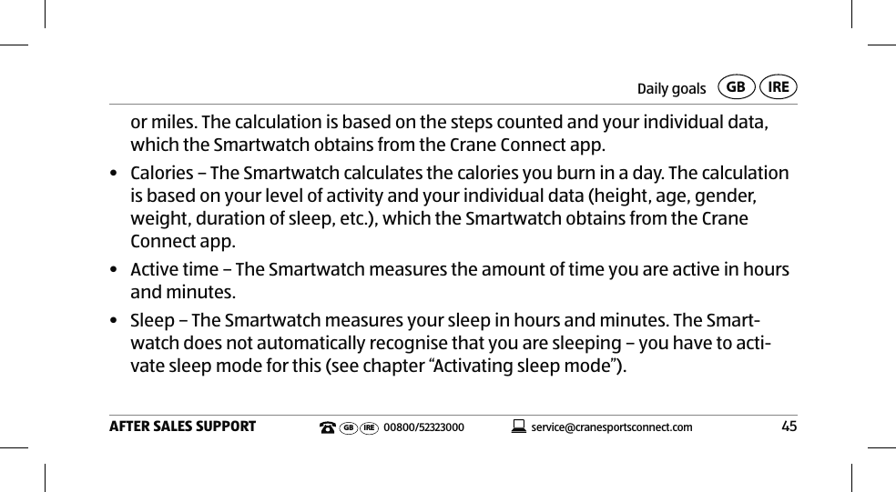 Daily goals45AFTER SALES SUPPORTservice@cranesportsconnect.comGBIREGB IRE 00800/52323000or miles. The calculation is based on the steps counted and your individual data, which the Smartwatch obtains from the Crane Connect app.•  Calories – The Smartwatch calculates the calories you burn in a day. The calculation is based on your level of activity and your individual data (height, age, gender, weight, duration of sleep, etc.), which the Smartwatch obtains from the Crane Connect app.•  Active time – The Smartwatch measures the amount of time you are active in hours and minutes. •  Sleep – The Smartwatch measures your sleep in hours and minutes. The Smart-watch does not automatically recognise that you are sleeping – you have to acti-vate sleep mode for this (see chapter “Activating sleep mode”).