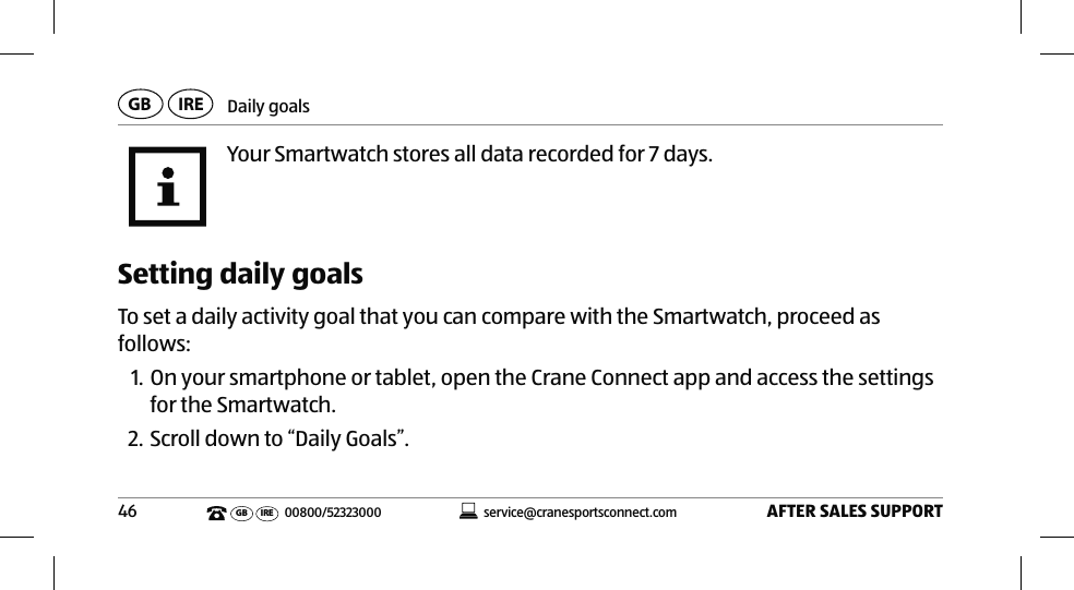 Daily goalsAFTER SALES SUPPORT46service@cranesportsconnect.comGB IREGB IRE 00800/52323000Your Smartwatch stores all data recorded for 7 days.Setting daily goalsTo set a daily activity goal that you can compare with the Smartwatch, proceed as follows:1. On your smartphone or tablet, open the Crane Connect app and access the settings for the Smartwatch. 2. Scroll down to “Daily Goals”. 