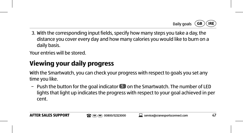 Daily goals47AFTER SALES SUPPORTservice@cranesportsconnect.comGBIREGB IRE 00800/523230003. With the corresponding input fields, specify how many steps you take a day, the distance you cover every day and how many calories you would like to burn on a daily basis.Your entries will be stored.Viewing your daily progressWith the Smartwatch, you can check your progress with respect to goals you set any time you like. − Push the button for the goal indicator  5 on the Smartwatch. The number of LED lights that light up indicates the progress with respect to your goal achieved in per cent.