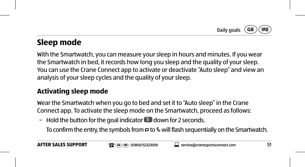 Daily goals51AFTER SALES SUPPORTservice@cranesportsconnect.comGBIREGB IRE 00800/52323000Sleep mode With the Smartwatch, you can measure your sleep in hours and minutes. If you wear the Smartwatch in bed, it records how long you sleep and the quality of your sleep. You can use the Crane Connect app to activate or deactivate “Auto sleep” and view an analysis of your sleep cycles and the quality of your sleep.Activating sleep modeWear the Smartwatch when you go to bed and set it to “Auto sleep” in the Crane Connect app. To activate the sleep mode on the Smartwatch, proceed as follows:  − Hold the button for the goal indicator  5 down for 2 seconds.To confirm the entry, the symbols from   to   will flash sequentially on the Smartwatch.