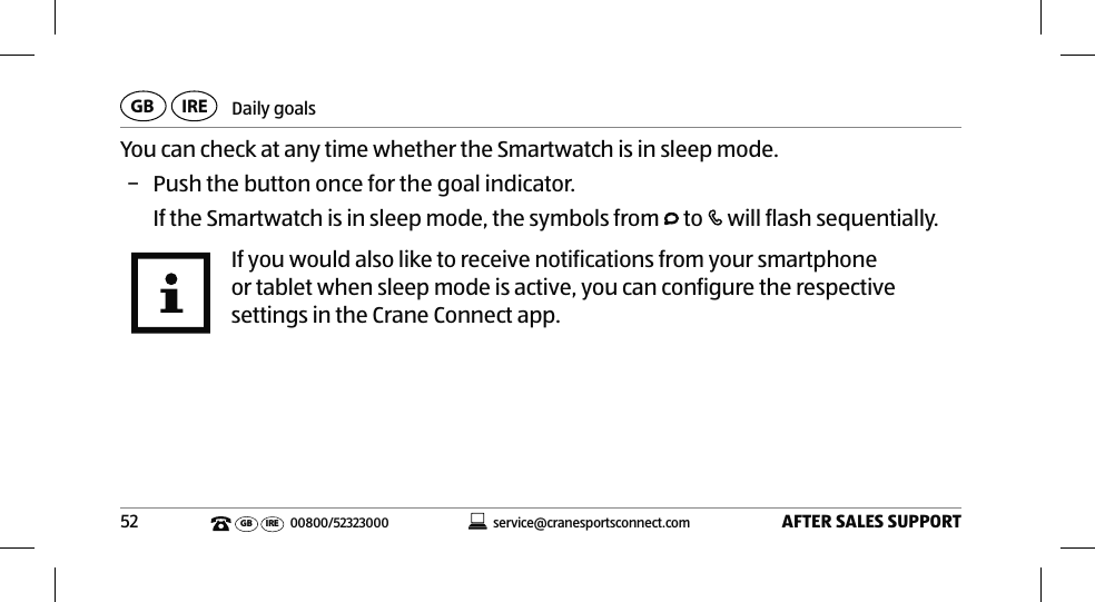 Daily goalsAFTER SALES SUPPORT52service@cranesportsconnect.comGB IREGB IRE 00800/52323000You can check at any time whether the Smartwatch is in sleep mode. − Push the button once for the goal indicator.If the Smartwatch is in sleep mode, the symbols from   to   will flash sequentially.If you would also like to receive notifications from your smartphone or tablet when sleep mode is active, you can configure the respective settings in the Crane Connect app.