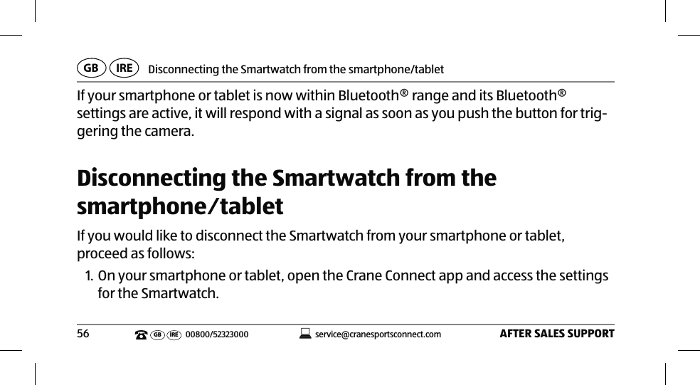 Disconnecting the Smartwatch from the smartphone/tabletAFTER SALES SUPPORT56service@cranesportsconnect.comGBIREGB IRE 00800/52323000If your smartphone or tablet is now within Bluetooth® range and its Bluetooth® settings are active, it will respond with a signal as soon as you push the button for trig-gering the camera. Disconnecting the Smartwatch from the smartphone⁄tabletIf you would like to disconnect the Smartwatch from your smartphone or tablet, proceed as follows:1. On your smartphone or tablet, open the Crane Connect app and access the settings for the Smartwatch. 