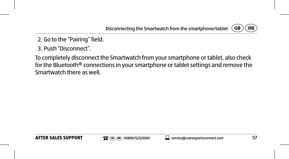Disconnecting the Smartwatch from the smartphone/tablet57AFTER SALES SUPPORTservice@cranesportsconnect.comGBIREGB IRE 00800/523230002. Go to the “Pairing” field.3. Push “Disconnect”.To completely disconnect the Smartwatch from your smartphone or tablet, also check for the Bluetooth® connections in your smartphone or tablet settings and remove the Smartwatch there as well.