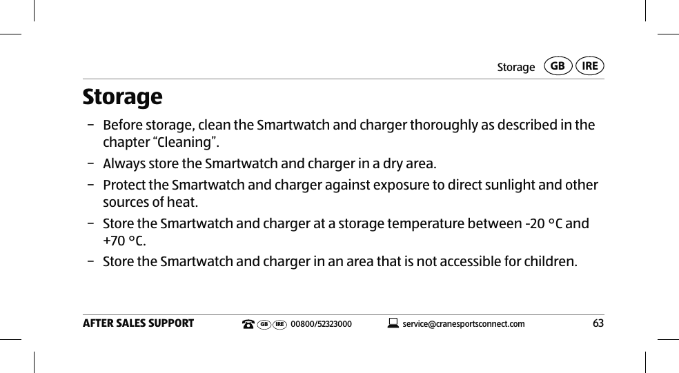 Storage63AFTER SALES SUPPORTservice@cranesportsconnect.comGBIREGB IRE 00800/52323000Storage − Before storage, clean the Smartwatch and charger thoroughly as described in the chapter “Cleaning”. − Always store the Smartwatch and charger in a dry area. − Protect the Smartwatch and charger against exposure to direct sunlight and other sources of heat.  − Store the Smartwatch and charger at a storage temperature between -20°C and +70°C. − Store the Smartwatch and charger in an area that is not accessible for children.