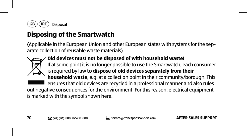 DisposalAFTER SALES SUPPORT70 service@cranesportsconnect.comGB IREGB IRE 00800/52323000Disposing of the Smartwatch(Applicable in the European Union and other European states with systems for the sep-arate collection of reusable waste materials)Old devices must not be disposed of with household waste! If at some point it is no longer possible to use the Smartwatch, each consumer is required by law to dispose of old devices separately from their household waste, e.g. at a collection point in their community/borough. This ensures that old devices are recycled in a professional manner and also rules out negative consequences for the environment. For this reason, electrical equipment is marked with the symbol shown here.