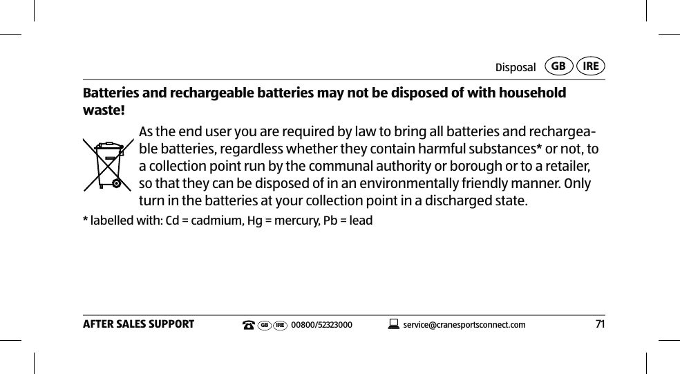 Disposal71AFTER SALES SUPPORT service@cranesportsconnect.comGB IREGB IRE 00800/52323000Batteries and rechargeable batteries may not be disposed of with household waste! As the end user you are required by law to bring all batteries and rechargea-ble batteries, regardless whether they contain harmful substances* or not, to a collection point run by the communal authority or borough or to a retailer, so that they can be disposed of in an environmentally friendly manner. Only turn in the batteries at your collection point in a discharged state.* labelled with: Cd = cadmium, Hg = mercury, Pb = lead