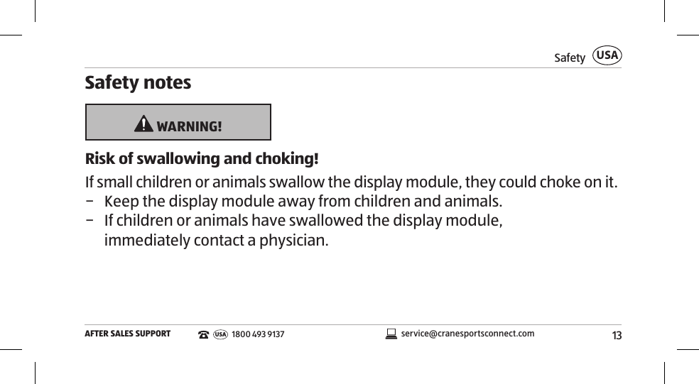 13SafetyAFTER SALES SUPPORTUSAservice@cranesportsconnect.comUSA1800 493 9137Safety notes WARNING!Risk of swallowing and choking!If small children or animals swallow the display module, they could choke on it. − Keep the display module away from children and animals.   − If children or animals have swallowed the display module,  immediately contact a physician. 