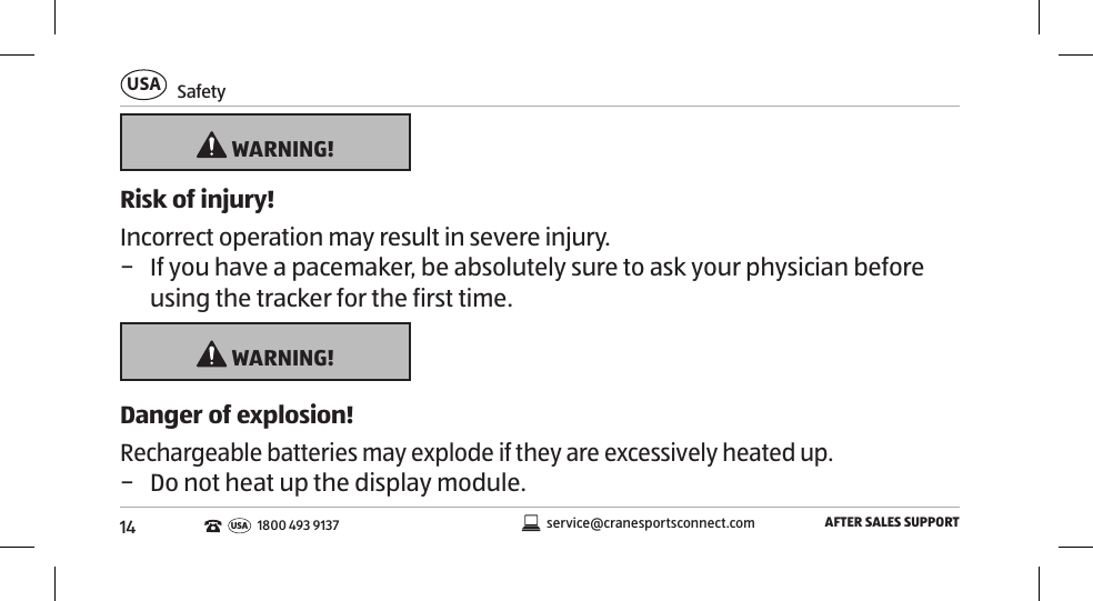 14SafetyUSAAFTER SALES SUPPORTservice@cranesportsconnect.comUSA1800 493 9137 WARNING!Risk of injury!Incorrect operation may result in severe injury. − If you have a pacemaker, be absolutely sure to ask your physician before using the tracker for the first time.  WARNING!Danger of explosion!Rechargeable batteries may explode if they are excessively heated up. − Do not heat up the display module. 