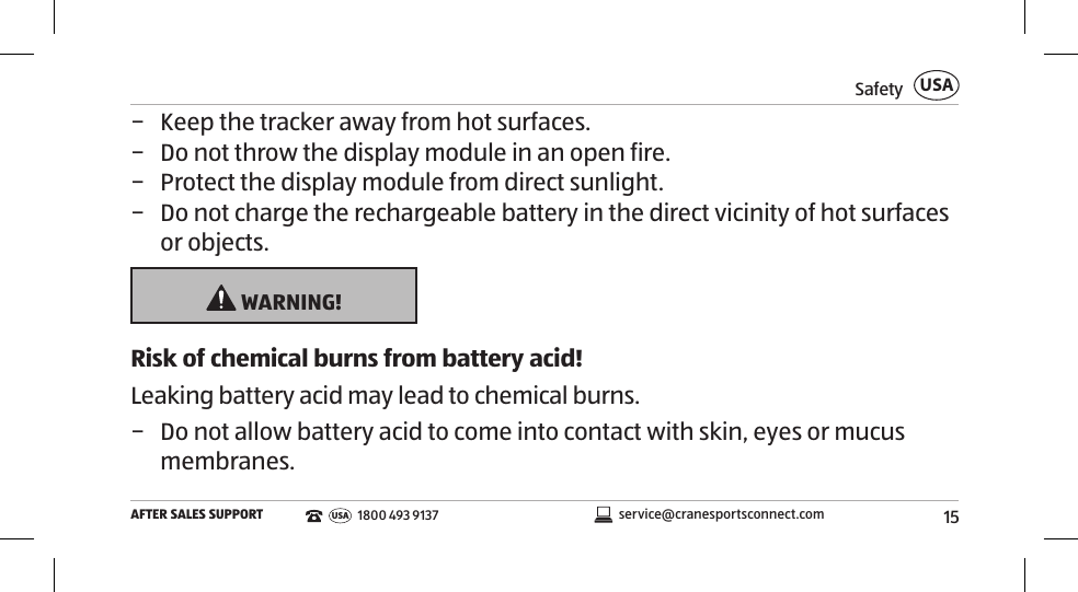15SafetyAFTER SALES SUPPORTUSAservice@cranesportsconnect.comUSA1800 493 9137 − Keep the tracker away from hot surfaces.  − Do not throw the display module in an open fire.  − Protect the display module from direct sunlight.  − Do not charge the rechargeable battery in the direct vicinity of hot surfaces or objects.  WARNING!Risk of chemical burns from battery acid!Leaking battery acid may lead to chemical burns. − Do not allow battery acid to come into contact with skin, eyes or mucus membranes. 