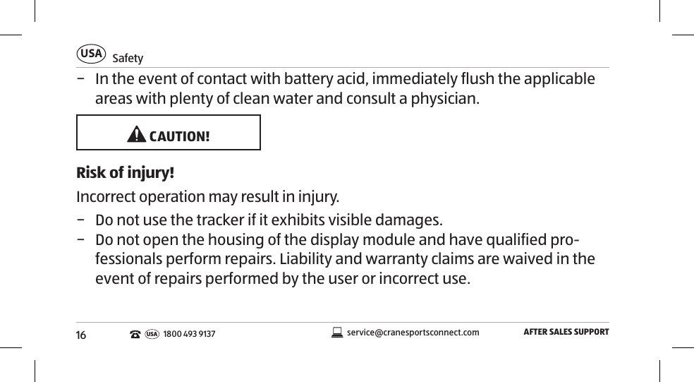 16SafetyUSAAFTER SALES SUPPORTservice@cranesportsconnect.comUSA1800 493 9137 − In the event of contact with battery acid, immediately flush the applicable areas with plenty of clean water and consult a physician. CAUTION!Risk of injury!Incorrect operation may result in injury. − Do not use the tracker if it exhibits visible damages.  − Do not open the housing of the display module and have qualified pro-fessionals perform repairs. Liability and warranty claims are waived in the event of repairs performed by the user or incorrect use. 