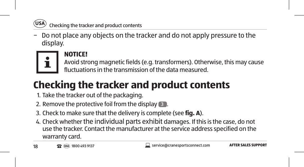 18Checking the tracker and product contentsUSAAFTER SALES SUPPORTservice@cranesportsconnect.comUSA 1800 493 9137 − Do not place any objects on the tracker and do not apply pressure to the display. NOTICE!Avoid strong magnetic fields (e.g. transformers). Otherwise, this may cause fluctuations in the transmission of the data measured.  Checking the tracker and product contents1. Take the tracker out of the packaging. 2. Remove the protective foil from the display  3. 3. Check to make sure that the delivery is complete (see fig. A).4. Check whether the individual parts exhibit damages. If this is the case, do not use the tracker. Contact the manufacturer at the service address specified on the warranty card. 