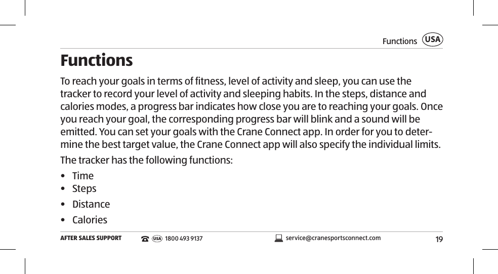 19FunctionsAFTER SALES SUPPORTUSAservice@cranesportsconnect.comUSA1800 493 9137FunctionsTo reach your goals in terms of fitness, level of activity and sleep, you can use the tracker to record your level of activity and sleeping habits. In the steps, distance and calories modes, a progress bar indicates how close you are to reaching your goals. Once you reach your goal, the corresponding progress bar will blink and a sound will be emitted. You can set your goals with the Crane Connect app. In order for you to deter-mine the best target value, the Crane Connect app will also specify the individual limits. The tracker has the following functions: •  Time•  Steps •  Distance•  Calories