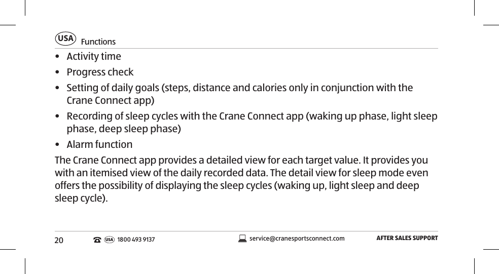 20FunctionsUSAAFTER SALES SUPPORTservice@cranesportsconnect.comUSA1800 493 9137•  Activity time•  Progress check•  Setting of daily goals (steps, distance and calories only in conjunction with the Crane Connect app)•  Recording of sleep cycles with the Crane Connect app (waking up phase, light sleep phase, deep sleep phase)•  Alarm functionThe Crane Connect app provides a detailed view for each target value. It provides you with an itemised view of the daily recorded data. The detail view for sleep mode even offers the possibility of displaying the sleep cycles (waking up, light sleep and deep sleep cycle). 