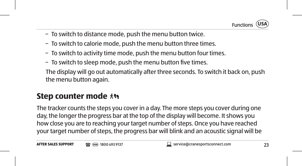 23FunctionsAFTER SALES SUPPORTUSAservice@cranesportsconnect.comUSA1800 493 9137 − To switch to distance mode, push the menu button twice.  − To switch to calorie mode, push the menu button three times.  − To switch to activity time mode, push the menu button four times.  − To switch to sleep mode, push the menu button ﬁve times.The display will go out automatically after three seconds. To switch it back on, push the menu button again. Step counter mode The tracker counts the steps you cover in a day. The more steps you cover during one day, the longer the progress bar at the top of the display will become. It shows you how close you are to reaching your target number of steps. Once you have reached your target number of steps, the progress bar will blink and an acoustic signal will be 
