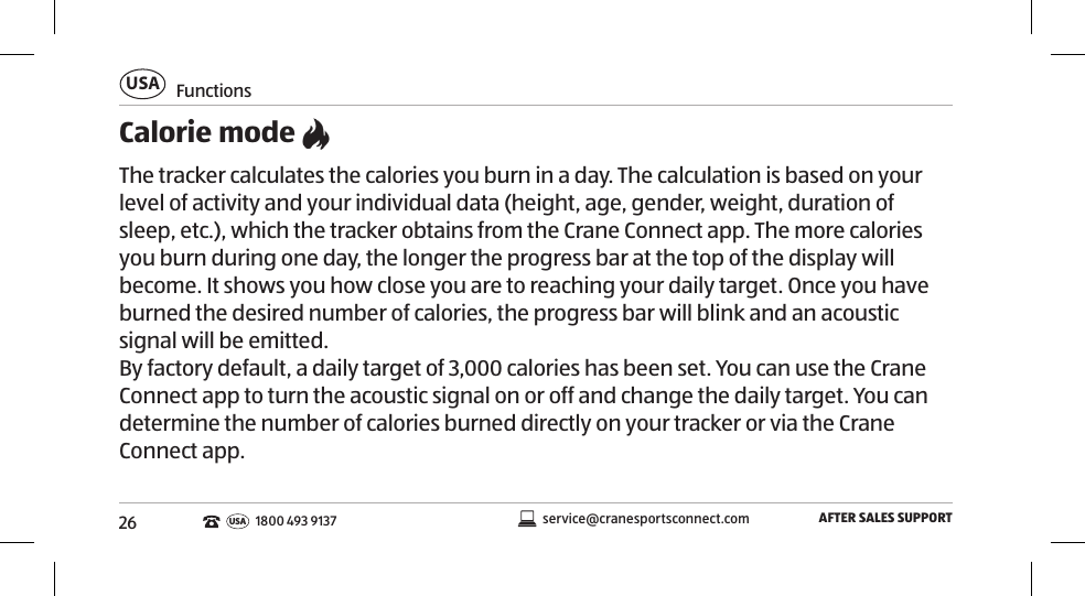 26FunctionsUSAAFTER SALES SUPPORTservice@cranesportsconnect.comUSA1800 493 9137Calorie mode The tracker calculates the calories you burn in a day. The calculation is based on your level of activity and your individual data (height, age, gender, weight, duration of sleep, etc.), which the tracker obtains from the Crane Connect app. The more calories you burn during one day, the longer the progress bar at the top of the display will become. It shows you how close you are to reaching your daily target. Once you have burned the desired number of calories, the progress bar will blink and an acoustic signal will be emitted.  By factory default, a daily target of 3,000 calories has been set. You can use the Crane Connect app to turn the acoustic signal on or off and change the daily target. You can determine the number of calories burned directly on your tracker or via the Crane Connect app. 