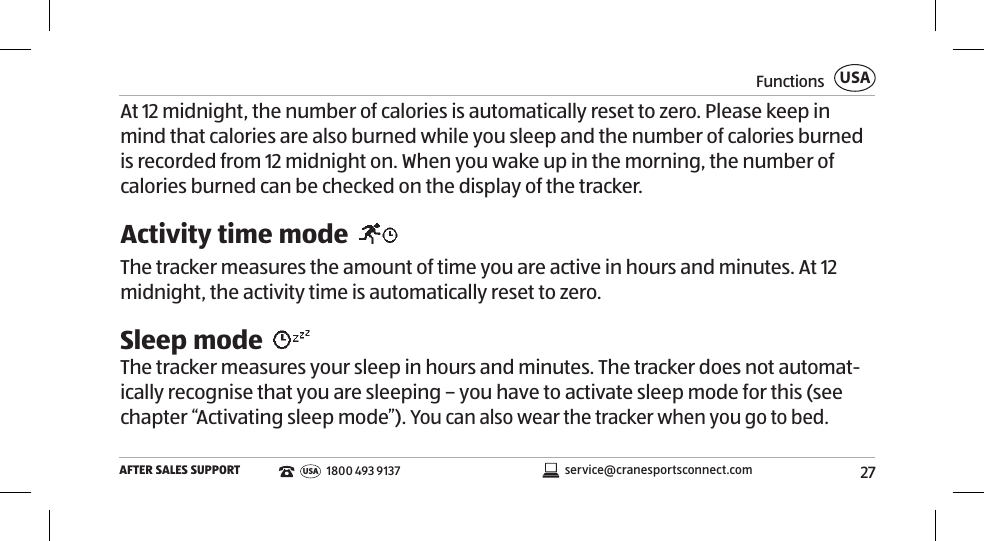 27FunctionsAFTER SALES SUPPORTUSAservice@cranesportsconnect.comUSA1800 493 9137At 12 midnight, the number of calories is automatically reset to zero. Please keep in mind that calories are also burned while you sleep and the number of calories burned is recorded from 12 midnight on. When you wake up in the morning, the number of calories burned can be checked on the display of the tracker.Activity time mode The tracker measures the amount of time you are active in hours and minutes. At 12 midnight, the activity time is automatically reset to zero. Sleep mode The tracker measures your sleep in hours and minutes. The tracker does not automat-ically recognise that you are sleeping – you have to activate sleep mode for this (see chapter “Activating sleep mode”). You can also wear the tracker when you go to bed. 