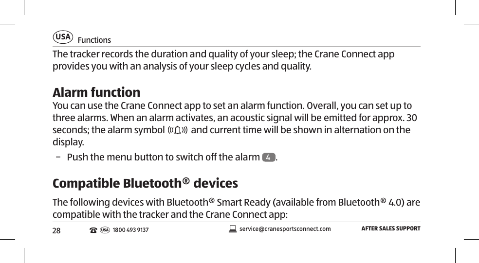 28FunctionsUSAAFTER SALES SUPPORTservice@cranesportsconnect.comUSA1800 493 9137The tracker records the duration and quality of your sleep; the Crane Connect app provides you with an analysis of your sleep cycles and quality. Alarm functionYou can use the Crane Connect app to set an alarm function. Overall, you can set up to three alarms. When an alarm activates, an acoustic signal will be emitted for approx. 30 seconds; the alarm symbol   and current time will be shown in alternation on the display.  − Push the menu button to switch off the alarm  4. Compatible Bluetooth® devicesThe following devices with Bluetooth® Smart Ready (available from Bluetooth® 4.0) are compatible with the tracker and the Crane Connect app: 