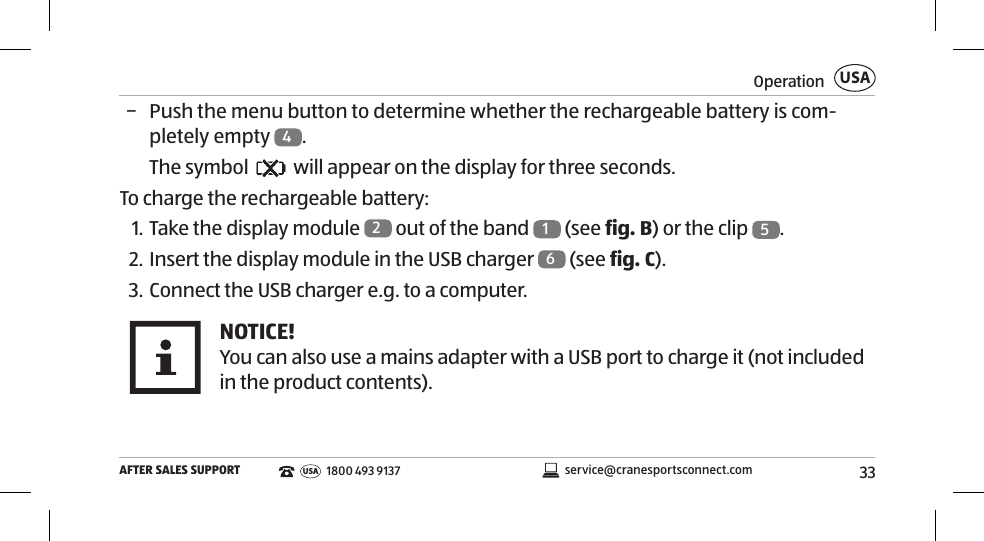 33OperationAFTER SALES SUPPORTUSAservice@cranesportsconnect.comUSA 1800 493 9137 − Push the menu button to determine whether the rechargeable battery is com-pletely empty  4. The symbol   will appear on the display for three seconds. To charge the rechargeable battery:1. Take the display module  2 out of the band  1 (see fig.B) or the clip  5. 2. Insert the display module in the USB charger  6 (see fig.C). 3. Connect the USB charger e.g. to a computer. NOTICE!You can also use a mains adapter with a USB port to charge it (not included in the product contents). 