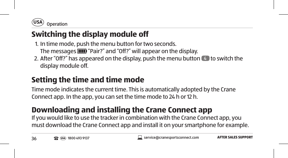 36OperationUSAAFTER SALES SUPPORTservice@cranesportsconnect.comUSA1800 493 9137Switching the display module off1. In time mode, push the menu button for two seconds. The messages   “Pair?” and “Off?” will appear on the display. 2. After “Off?” has appeared on the display, push the menu button  4 to switch the display module off.Setting the time and time modeTime mode indicates the current time. This is automatically adopted by the Crane Connect app. In the app, you can set the time mode to 24h or 12h. Downloading and installing the Crane Connect appIf you would like to use the tracker in combination with the Crane Connect app, you must download the Crane Connect app and install it on your smartphone for example. 