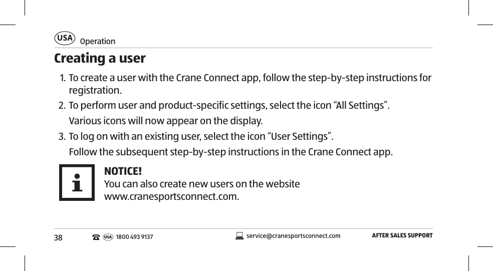 38OperationUSAAFTER SALES SUPPORTservice@cranesportsconnect.comUSA 1800 493 9137Creating a user1. To create a user with the Crane Connect app, follow the step-by-step instructions for registration.2. To perform user and product-specific settings, select the icon “All Settings”. Various icons will now appear on the display. 3. To log on with an existing user, select the icon “User Settings”. Follow the subsequent step-by-step instructions in the Crane Connect app. NOTICE!You can also create new users on the website www.cranesportsconnect.com. 