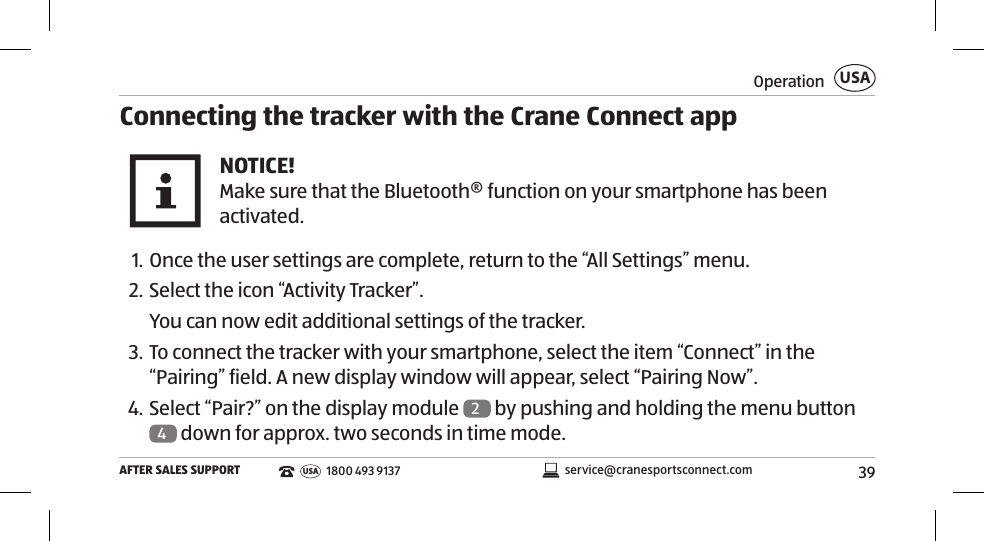 39OperationAFTER SALES SUPPORTUSAservice@cranesportsconnect.comUSA 1800 493 9137Connecting the tracker with the Crane Connect appNOTICE!Make sure that the Bluetooth® function on your smartphone has been activated.  1. Once the user settings are complete, return to the “All Settings” menu. 2. Select the icon “Activity Tracker”.You can now edit additional settings of the tracker. 3. To connect the tracker with your smartphone, select the item “Connect” in the “Pairing” field. A new display window will appear, select “Pairing Now”. 4. Select “Pair?” on the display module  2 by pushing and holding the menu button 4 down for approx. two seconds in time mode. 