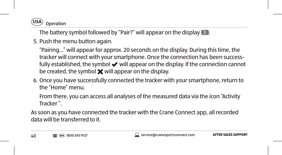 40OperationUSAAFTER SALES SUPPORTservice@cranesportsconnect.comUSA 1800 493 9137The battery symbol followed by “Pair?” will appear on the display  3. 5. Push the menu button again. “Pairing...” will appear for approx. 20 seconds on the display. During this time, the tracker will connect with your smartphone. Once the connection has been success-fully established, the symbol   will appear on the display. If the connection cannot be created, the symbol   will appear on the display. 6. Once you have successfully connected the tracker with your smartphone, return to the “Home” menu. From there, you can access all analyses of the measured data via the icon “Activity Tracker ”. As soon as you have connected the tracker with the Crane Connect app, all recorded data will be transferred to it. 