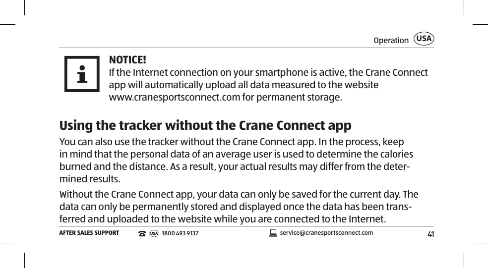 41OperationAFTER SALES SUPPORTUSAservice@cranesportsconnect.comUSA 1800 493 9137NOTICE!If the Internet connection on your smartphone is active, the Crane Connect app will automatically upload all data measured to the website www.cranesportsconnect.com for permanent storage.Using the tracker without the Crane Connect appYou can also use the tracker without the Crane Connect app. In the process, keep in mind that the personal data of an average user is used to determine the calories burned and the distance. As a result, your actual results may differ from the deter-mined results. Without the Crane Connect app, your data can only be saved for the current day. The data can only be permanently stored and displayed once the data has been trans-ferred and uploaded to the website while you are connected to the Internet. 