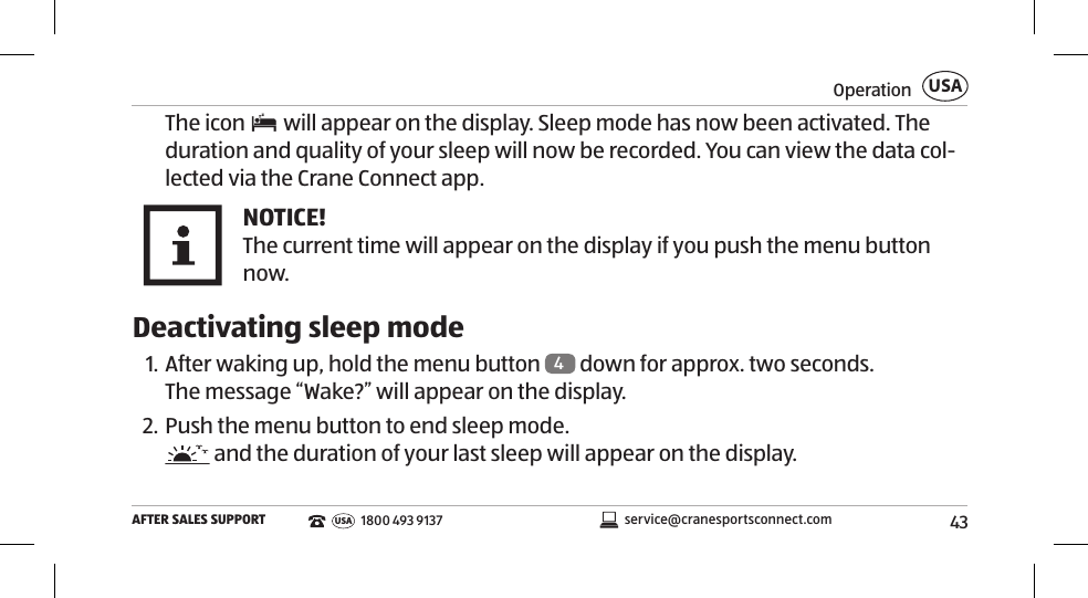 43OperationAFTER SALES SUPPORTUSAservice@cranesportsconnect.comUSA 1800 493 9137The icon   will appear on the display. Sleep mode has now been activated. The duration and quality of your sleep will now be recorded. You can view the data col-lected via the Crane Connect app. NOTICE!The current time will appear on the display if you push the menu button now.  Deactivating sleep mode1. After waking up, hold the menu button  4 down for approx. two seconds. The message “Wake?” will appear on the display. 2. Push the menu button to end sleep mode.  and the duration of your last sleep will appear on the display. 