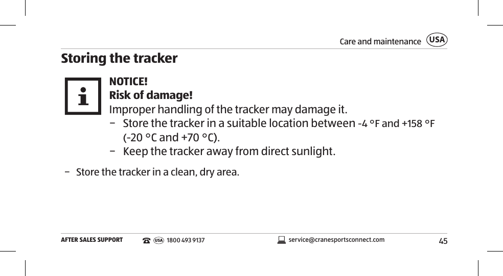 45Care and maintenanceAFTER SALES SUPPORTUSAservice@cranesportsconnect.comUSA 1800 493 9137Storing the trackerNOTICE!Risk of damage!Improper handling of the tracker may damage it. − Store the tracker in a suitable location between -4°F and +158°F (-20°C and +70°C).  − Keep the tracker away from direct sunlight.  − Store the tracker in a clean, dry area. 