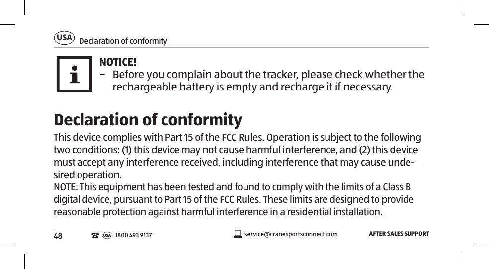 48Declaration of conformityUSAAFTER SALES SUPPORTservice@cranesportsconnect.comUSA 1800 493 9137NOTICE! − Before you complain about the tracker, please check whether the rechargeable battery is empty and recharge it if necessary. Declaration of conformityThis device complies with Part 15 of the FCC Rules. Operation is subject to the following two conditions: (1) this device may not cause harmful interference, and (2) this device must accept any interference received, including interference that may cause unde-sired operation.NOTE: This equipment has been tested and found to comply with the limits of a Class B digital device, pursuant to Part 15 of the FCC Rules. These limits are designed to provide reasonable protection against harmful interference in a residential installation. 