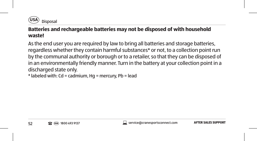 52DisposalUSAAFTER SALES SUPPORTservice@cranesportsconnect.comUSA1800 493 9137Batteries and rechargeable batteries may not be disposed of with household waste! As the end user you are required by law to bring all batteries and storage batteries, regardless whether they contain harmful substances* or not, to a collection point run by the communal authority or borough or to a retailer, so that they can be disposed of in an environmentally friendly manner. Turn in the battery at your collection point in a discharged state only. * labeled with: Cd = cadmium, Hg = mercury, Pb = lead